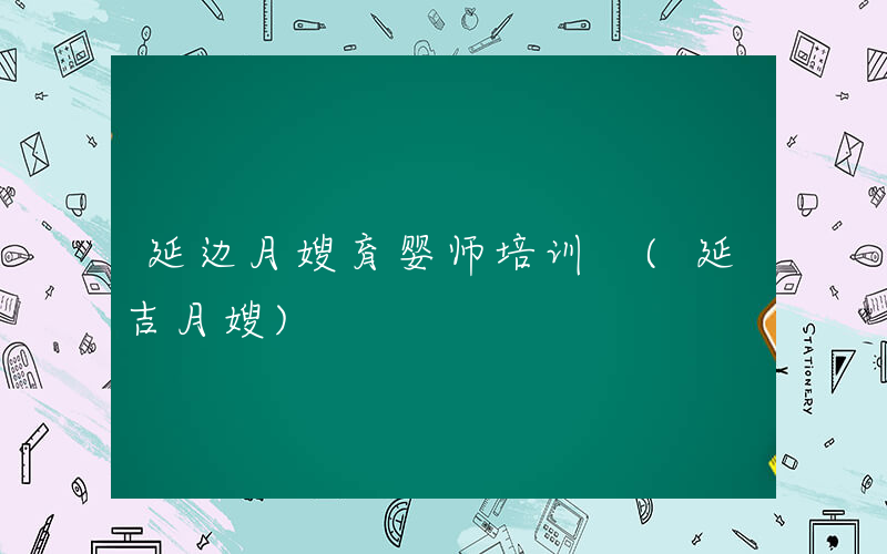 延边月嫂育婴师培训 (延吉月嫂)